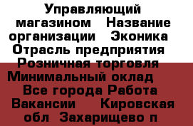 Управляющий магазином › Название организации ­ Эконика › Отрасль предприятия ­ Розничная торговля › Минимальный оклад ­ 1 - Все города Работа » Вакансии   . Кировская обл.,Захарищево п.